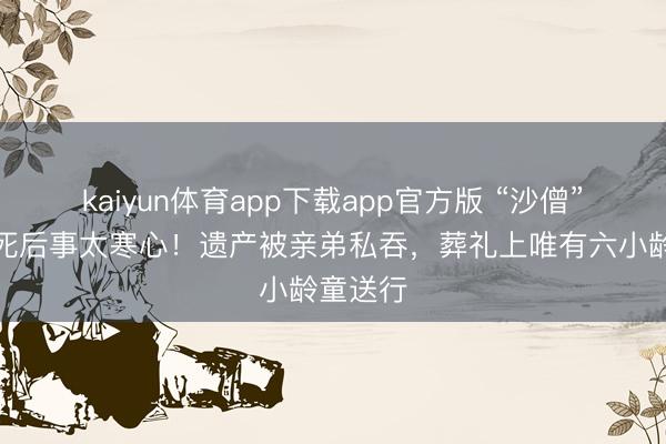 kaiyun体育app下载app官方版 “沙僧”闫怀礼死后事太寒心!遗产被亲弟私吞,葬礼上唯有六小龄童送行