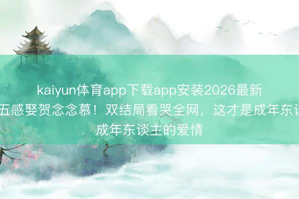 kaiyun体育app下载app安装2026最新版 段胥换五感娶贺念念慕！双结局看哭全网，这才是成年东谈主的爱情