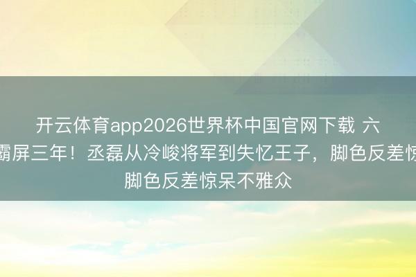 开云体育app2026世界杯中国官网下载 六部剧连播霸屏三年！丞磊从冷峻将军到失忆王子，脚色反差惊呆不雅众