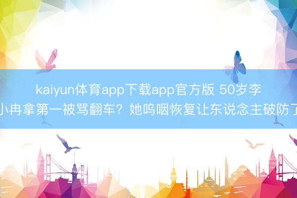 kaiyun体育app下载app官方版 50岁李小冉拿第一被骂翻车？她呜咽恢复让东说念主破防了