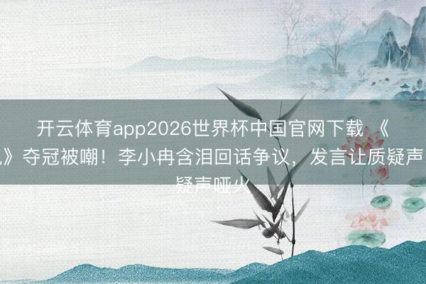 开云体育app2026世界杯中国官网下载 《乘风》夺冠被嘲！李小冉含泪回话争议，发言让质疑声哑火