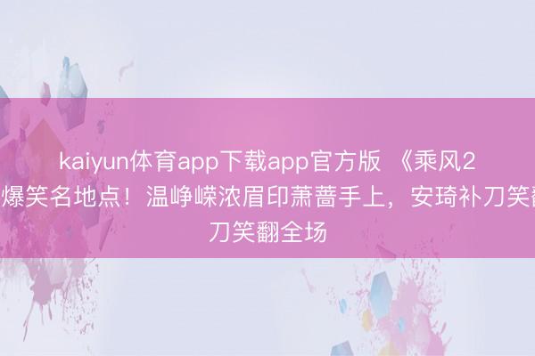kaiyun体育app下载app官方版 《乘风2026》爆笑名地点!温峥嵘浓眉印萧蔷手上,安琦补刀笑翻全场