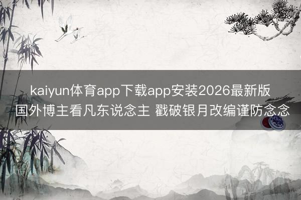 kaiyun体育app下载app安装2026最新版 国外博主看凡东说念主 戳破银月改编谨防念念