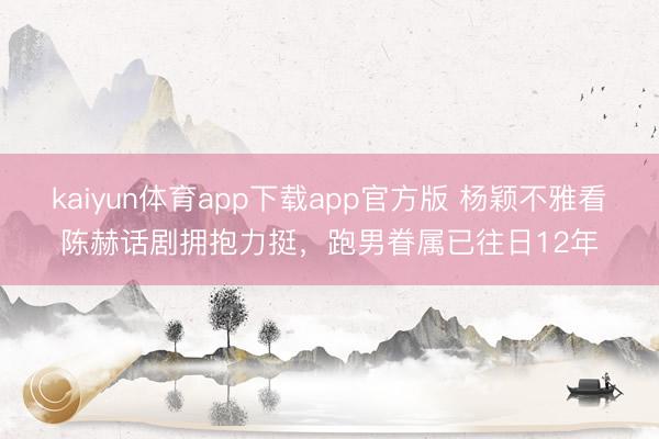 kaiyun体育app下载app官方版 杨颖不雅看陈赫话剧拥抱力挺，跑男眷属已往日12年