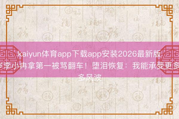 kaiyun体育app下载app安装2026最新版 50岁李小冉拿第一被骂翻车！堕泪恢复：我能承受更多风波