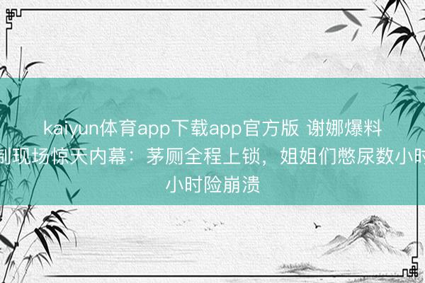 kaiyun体育app下载app官方版 谢娜爆料浪姐录制现场惊天内幕：茅厕全程上锁，姐姐们憋尿数小时险崩溃