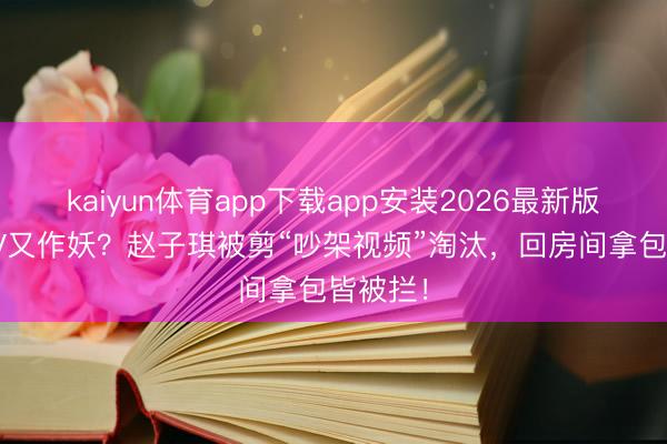 kaiyun体育app下载app安装2026最新版 芒果TV又作妖?赵子琪被剪“吵架视频”淘汰,回房间拿包皆被拦!