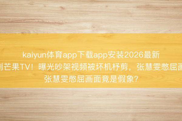 kaiyun体育app下载app安装2026最新版 赵子琪硬刚芒果TV！曝光吵架视频被坏机杼剪，张慧雯憋屈画面竟是假象？