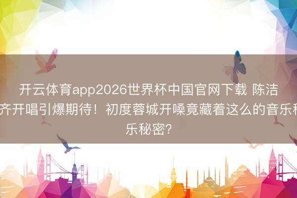 开云体育app2026世界杯中国官网下载 陈洁仪成齐开唱引爆期待！初度蓉城开嗓竟藏着这么的音乐秘密？