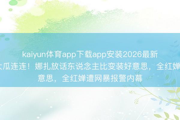 kaiyun体育app下载app安装2026最新版 文娱圈四月大瓜连连!娜扎放话东说念主比变装好意思,全红婵遭网暴报警内幕