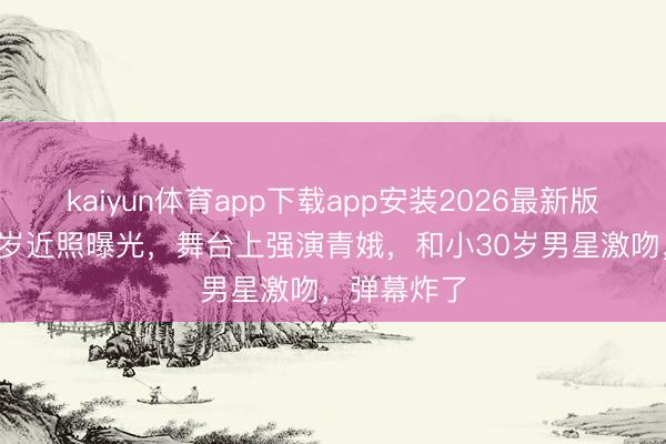 kaiyun体育app下载app安装2026最新版 刘晓庆75岁近照曝光，舞台上强演青娥，和小30岁男星激吻，弹幕炸了