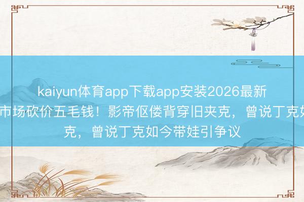 kaiyun体育app下载app安装2026最新版 葛优69岁菜市场砍价五毛钱!影帝伛偻背穿旧夹克,曾说丁克如今带娃引争议