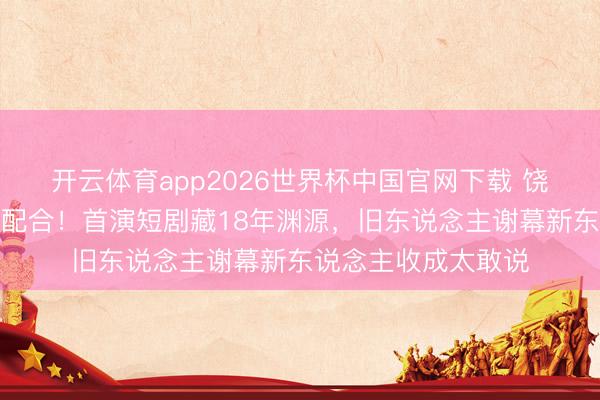 开云体育app2026世界杯中国官网下载 饶雪漫黄圣依破次元配合!首演短剧藏18年渊源,旧东说念主谢幕新东说念主收成太敢说