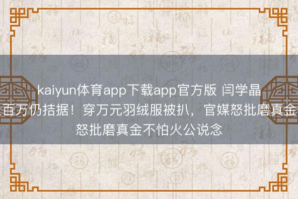 kaiyun体育app下载app官方版 闫学晶哭诉男儿年入百万仍拮据!穿万元羽绒服被扒,官媒怒批磨真金不怕火公说念