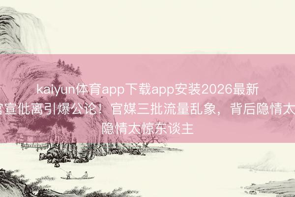 kaiyun体育app下载app安装2026最新版 姚晨官宣仳离引爆公论!官媒三批流量乱象,背后隐情太惊东谈主