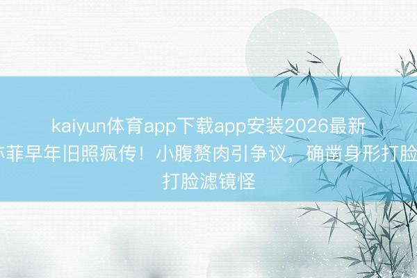 kaiyun体育app下载app安装2026最新版 刘亦菲早年旧照疯传！小腹赘肉引争议，确凿身形打脸滤镜怪