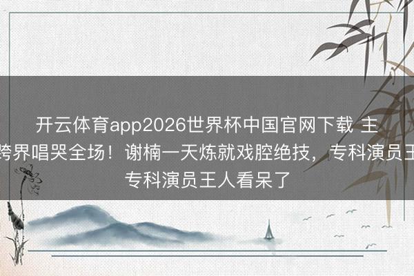 开云体育app2026世界杯中国官网下载 主合手女王跨界唱哭全场！谢楠一天炼就戏腔绝技，专科演员王人看呆了