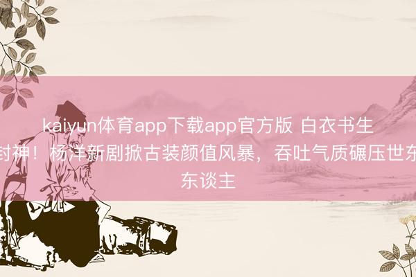 kaiyun体育app下载app官方版 白衣书生造型封神！杨洋新剧掀古装颜值风暴，吞吐气质碾压世东谈主