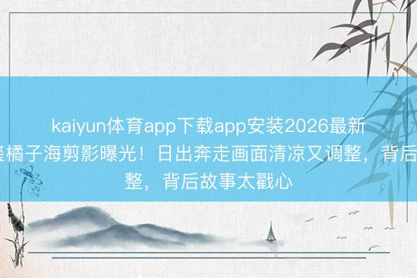 kaiyun体育app下载app安装2026最新版 易烊千玺橘子海剪影曝光!日出奔走画面清凉又调整,背后故事太戳心