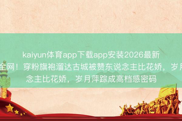 kaiyun体育app下载app安装2026最新版 赵雅芝生图惊艳全网!穿粉旗袍溜达古城被赞东说念主比花娇,岁月萍踪成高档感密码
