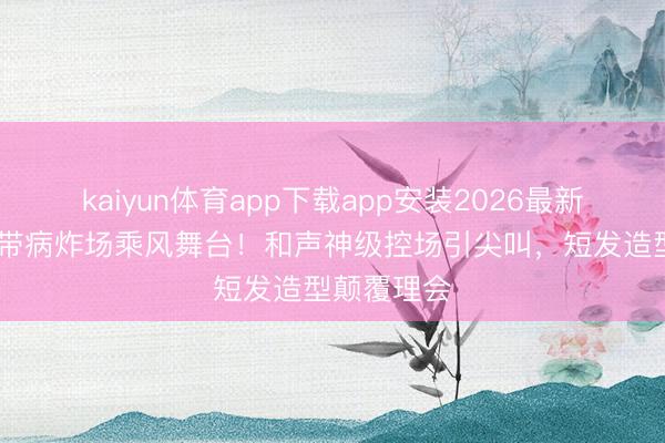 kaiyun体育app下载app安装2026最新版 曾沛慈带病炸场乘风舞台！和声神级控场引尖叫，短发造型颠覆理会