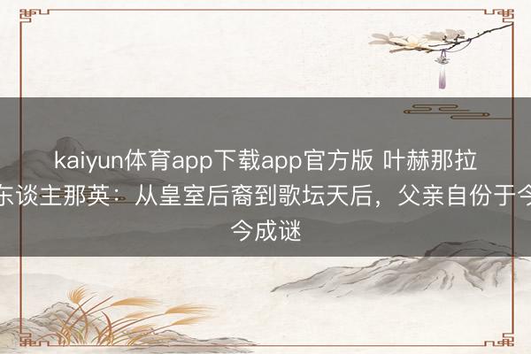 kaiyun体育app下载app官方版 叶赫那拉氏后东谈主那英：从皇室后裔到歌坛天后，父亲自份于今成谜