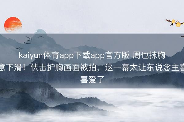 kaiyun体育app下载app官方版 周也抹胸裙无意下滑！伏击护胸画面被拍，这一幕太让东说念主喜爱了