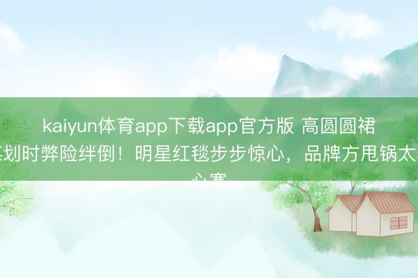 kaiyun体育app下载app官方版 高圆圆裙摆谋划时弊险绊倒！明星红毯步步惊心，品牌方甩锅太心寒