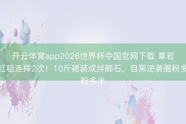 开云体育app2026世界杯中国官网下载 章若楠红毯连摔2次！10斤裙装成绊脚石，自黑逆袭圈粉多半