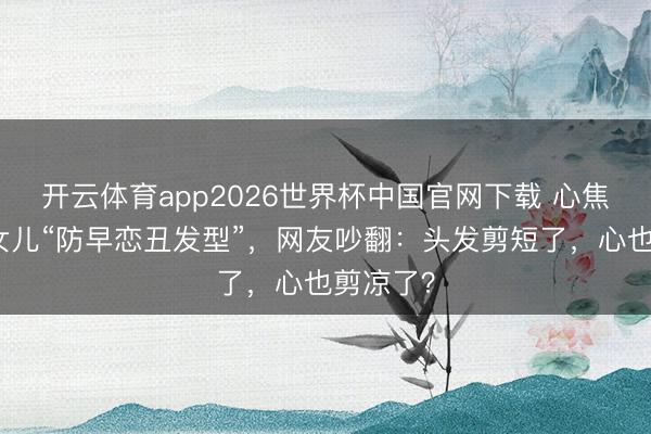 开云体育app2026世界杯中国官网下载 心焦姆妈剪女儿“防早恋丑发型”,网友吵翻:头发剪短了,心也剪凉了?