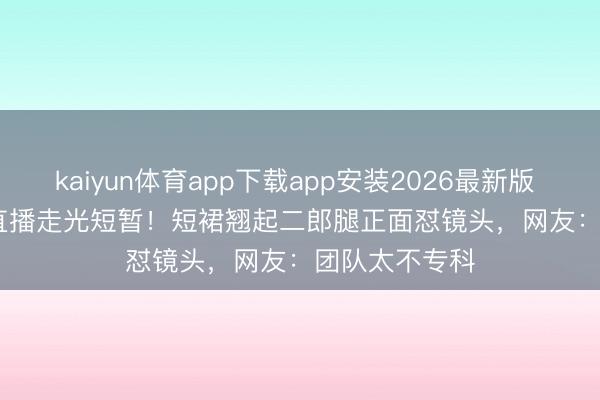 kaiyun体育app下载app安装2026最新版 Angelababy直播走光短暂!短裙翘起二郎腿正面怼镜头,网友:团队太不专科