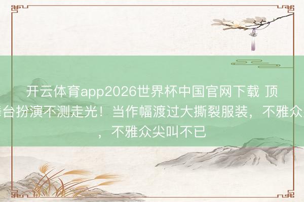 开云体育app2026世界杯中国官网下载 顶流女星舞台扮演不测走光！当作幅渡过大撕裂服装，不雅众尖叫不已