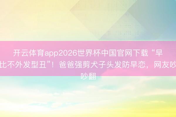 开云体育app2026世界杯中国官网下载 “早恋比不外发型丑”！爸爸强剪犬子头发防早恋，网友吵翻