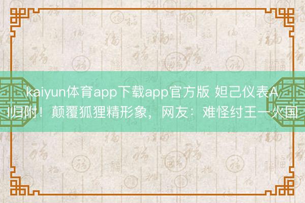 kaiyun体育app下载app官方版 妲己仪表AI归附！颠覆狐狸精形象，网友：难怪纣王一火国