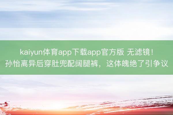 kaiyun体育app下载app官方版 无滤镜！孙怡离异后穿肚兜配阔腿裤，这体魄绝了引争议