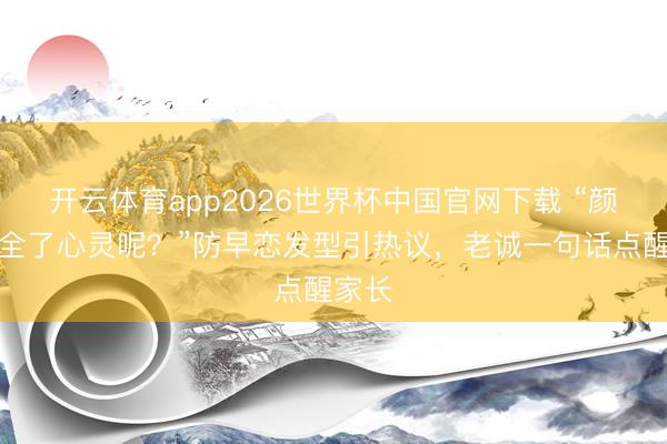 开云体育app2026世界杯中国官网下载 “颜值安全了心灵呢?”防早恋发型引热议,老诚一句话点醒家长