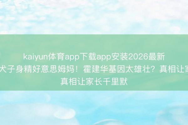 kaiyun体育app下载app安装2026最新版 林心如犬子身精好意思姆妈！霍建华基因太雄壮？真相让家长千里默