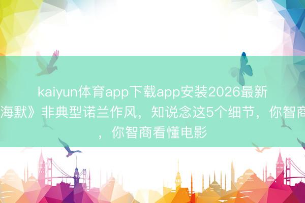 kaiyun体育app下载app安装2026最新版 《奥本海默》非典型诺兰作风，知说念这5个细节，你智商看懂电影