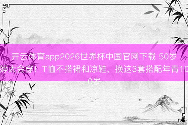 开云体育app2026世界杯中国官网下载 50岁梅婷太会穿！T恤不搭裙和凉鞋，换这3套搭配年青10岁