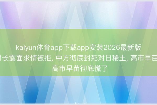 kaiyun体育app下载app安装2026最新版 好意思财长露面求情被拒， 中方彻底封死对日稀土， 高市早苗彻底慌了