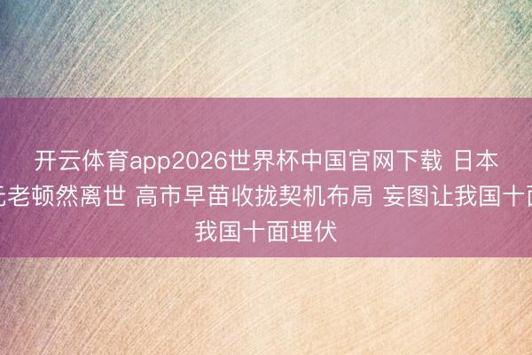 开云体育app2026世界杯中国官网下载 日本友华元老顿然离世 高市早苗收拢契机布局 妄图让我国十面埋伏