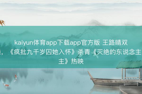 kaiyun体育app下载app官方版 王路晴双线灵通,《疯批九千岁囚她入怀》杀青《灭绝的东说念主》热映