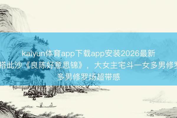 kaiyun体育app下载app安装2026最新版 任敏三搭此沙《良陈好意思锦》，大女主宅斗一女多男修罗场超带感