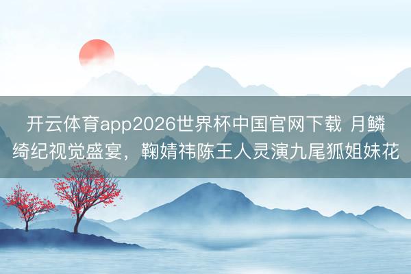 开云体育app2026世界杯中国官网下载 月鳞绮纪视觉盛宴，鞠婧祎陈王人灵演九尾狐姐妹花