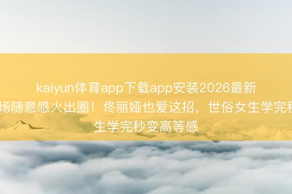 kaiyun体育app下载app安装2026最新版 李沁机场随意感火出圈！佟丽娅也爱这招，世俗女生学完秒变高等感