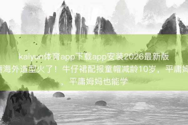 kaiyun体育app下载app安装2026最新版 43岁孙俪海外造型火了!牛仔裙配报童帽减龄10岁,平庸姆妈也能学