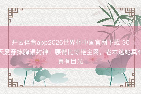 开云体育app2026世界杯中国官网下载 35岁张天爱穿抹胸裙封神！腰臀比惊艳全网，老本选她真有目光