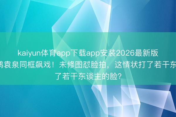 kaiyun体育app下载app安装2026最新版 45+俞飞鸿袁泉同框飙戏！未修图怼脸拍，这情状打了若干东谈主的脸？