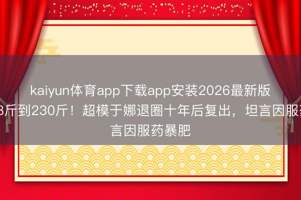 kaiyun体育app下载app安装2026最新版 从108斤到230斤！超模于娜退圈十年后复出，坦言因服药暴肥