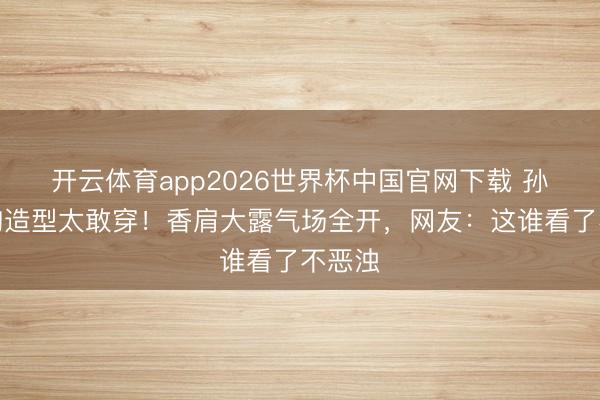 开云体育app2026世界杯中国官网下载 孙怡抹胸造型太敢穿！香肩大露气场全开，网友：这谁看了不恶浊